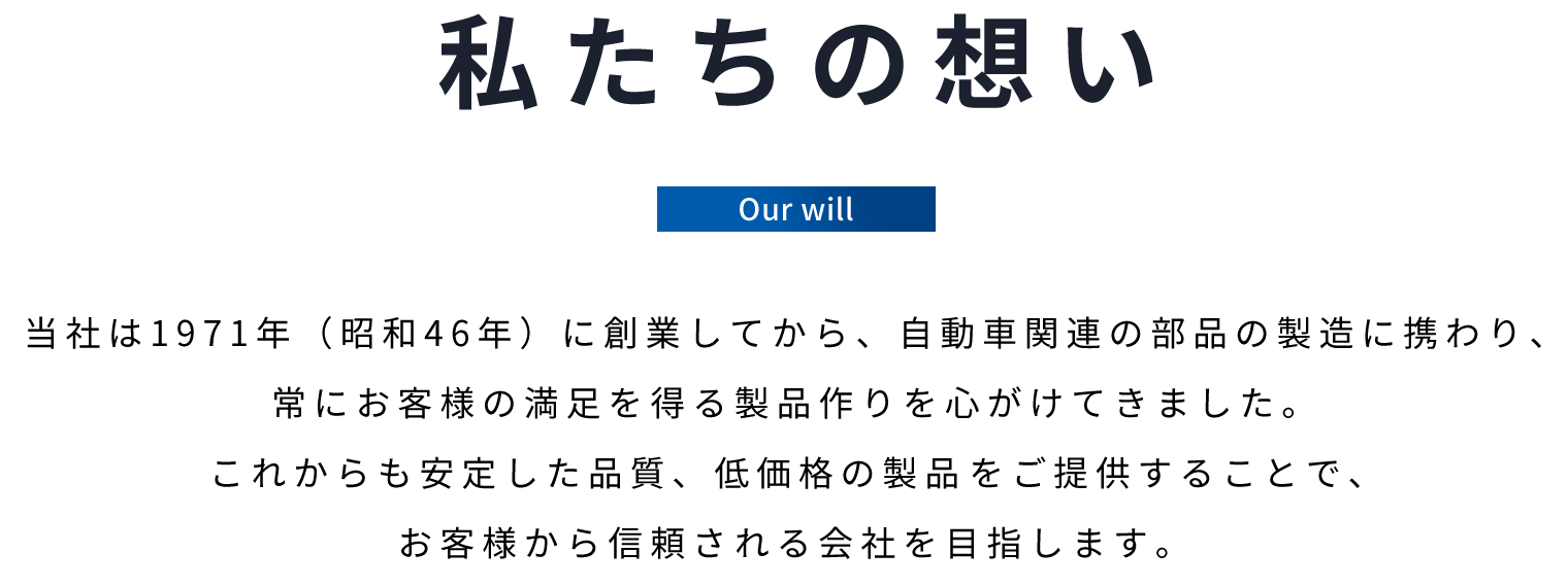 私たちの想い　当社は1971年に創業してから、自動車関連の部品の製造に携わり常にお客様の満足を得る製品作りを心がけてきました。これからも安定した品質、低価格の製品の生産をご提供することでお客様から信頼される会社を目指します。