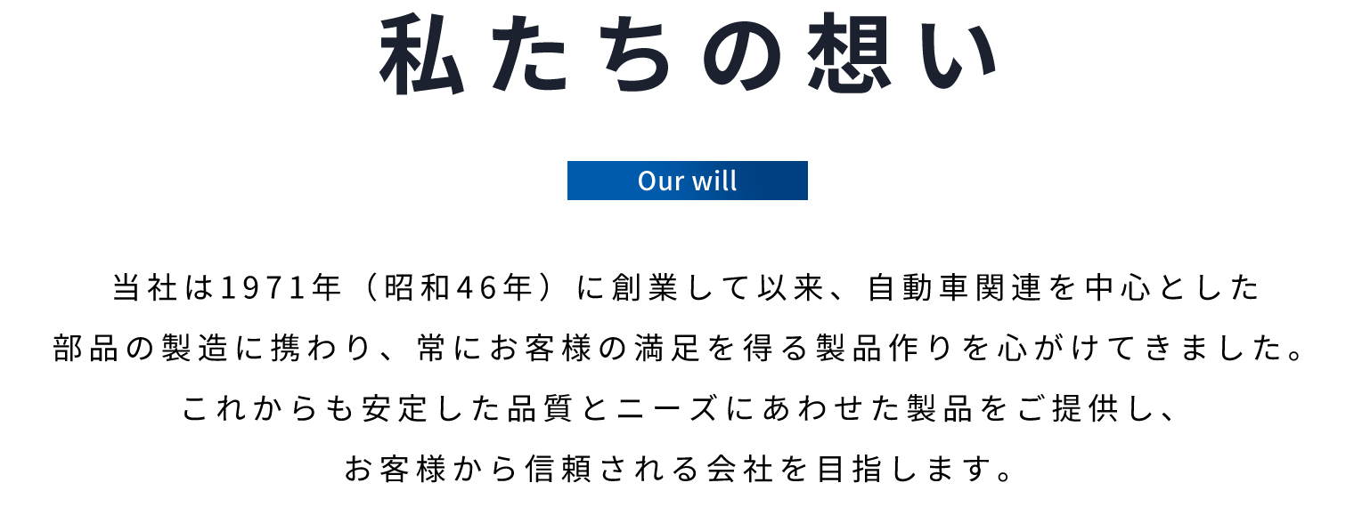 私たちの想い　当社は1971年(昭和46年)に創業して以来、自動車関連を中心とした部品の製造に携わり、常にお客様の満足を得る製品作りを心がけてきました。これからも安定した品質とニーズにあわせた製品をご提供し、お客様から信頼される会社を目指します。