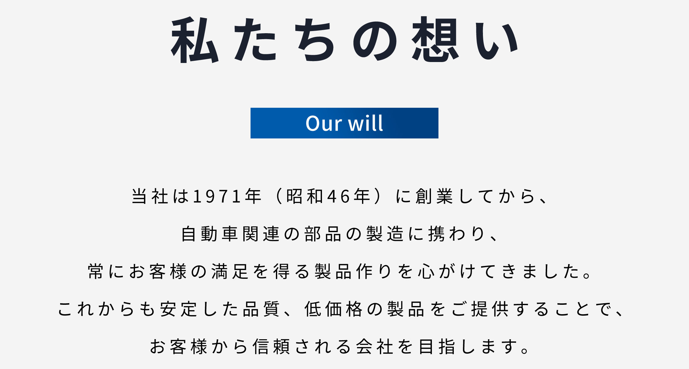 私たちの想い　当社は1971年に創業してから、自動車関連の部品の製造に携わり常にお客様の満足を得る製品作りを心がけてきました。これからも安定した品質、低価格の製品の生産をご提供することでお客様から信頼される会社を目指します。