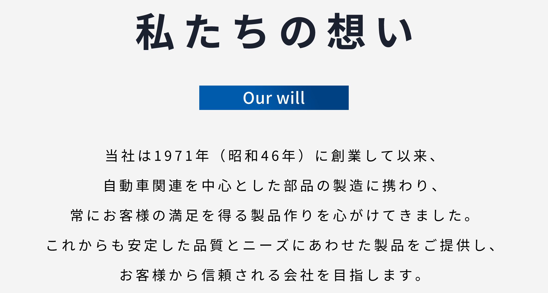 私たちの想い　当社は1971年(昭和46年)に創業して以来、自動車関連を中心とした部品の製造に携わり、常にお客様の満足を得る製品作りを心がけてきました。これからも安定した品質とニーズにあわせた製品をご提供し、お客様から信頼される会社を目指します。